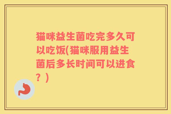 猫咪益生菌吃完多久可以吃饭(猫咪服用益生菌后多长时间可以进食？)