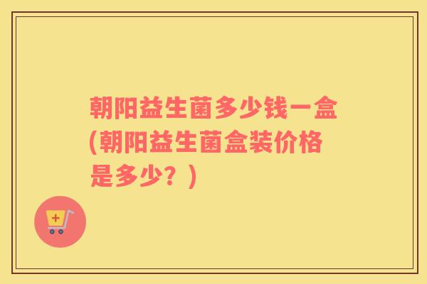 朝阳益生菌多少钱一盒(朝阳益生菌盒装价格是多少？)