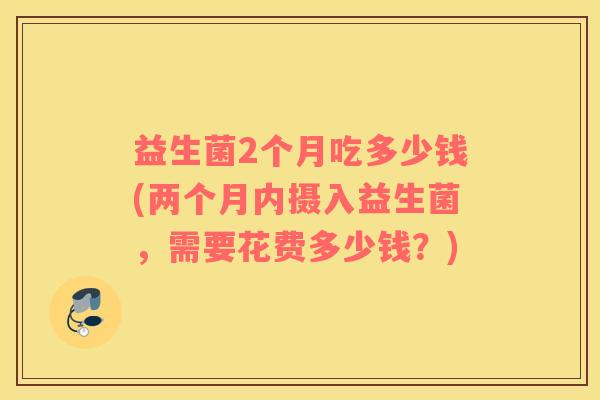 益生菌2个月吃多少钱(两个月内摄入益生菌，需要花费多少钱？)