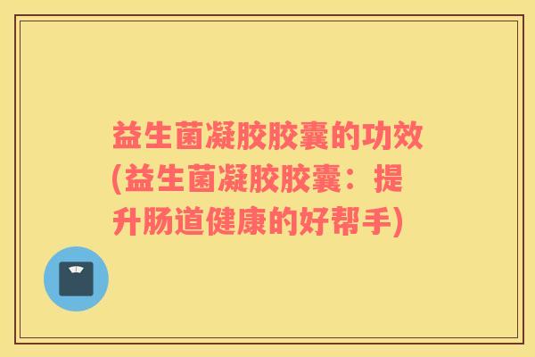 益生菌凝胶胶囊的功效(益生菌凝胶胶囊：提升肠道健康的好帮手)