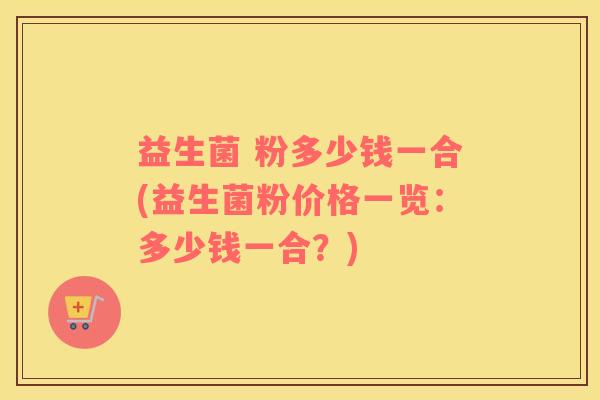 益生菌 粉多少钱一合(益生菌粉价格一览：多少钱一合？)