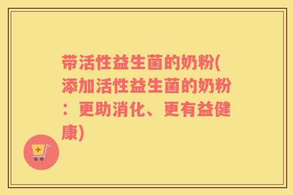 带活性益生菌的奶粉(添加活性益生菌的奶粉:更助消化、更有益健康) 带活性益生菌的奶粉(添加活性益生菌的奶粉:更助消化、更有益健康)