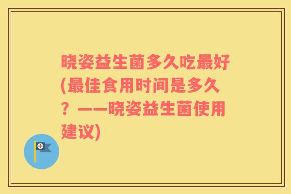 晓姿益生菌多久吃最好(最佳食用时间是多久？——晓姿益生菌使用建议)