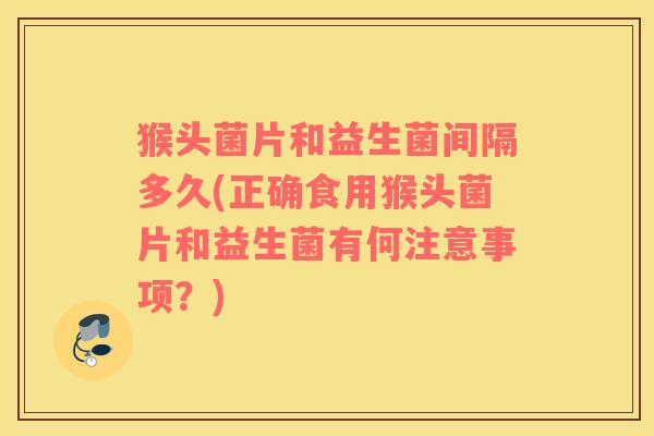 猴头菌片和益生菌间隔多久(正确食用猴头菌片和益生菌有何注意事项？)