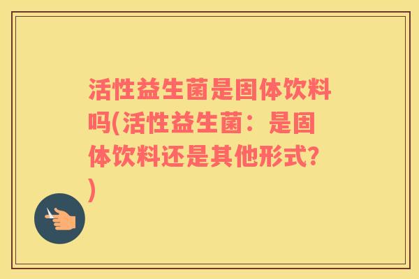 活性益生菌是固体饮料吗(活性益生菌：是固体饮料还是其他形式？)