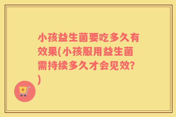 小孩益生菌要吃多久有效果(小孩服用益生菌需持续多久才会见效？)