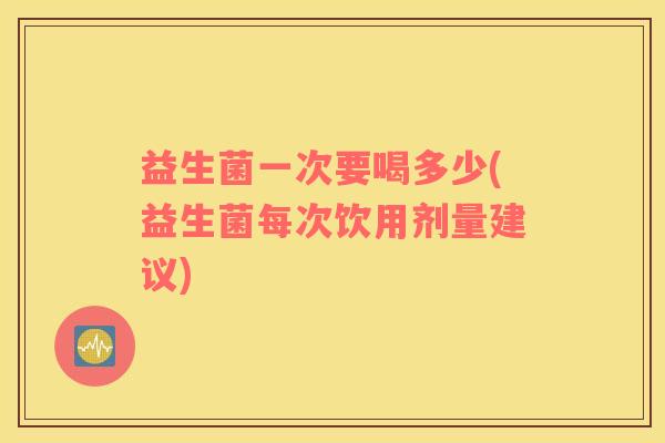 益生菌一次要喝多少(益生菌每次饮用剂量建议)