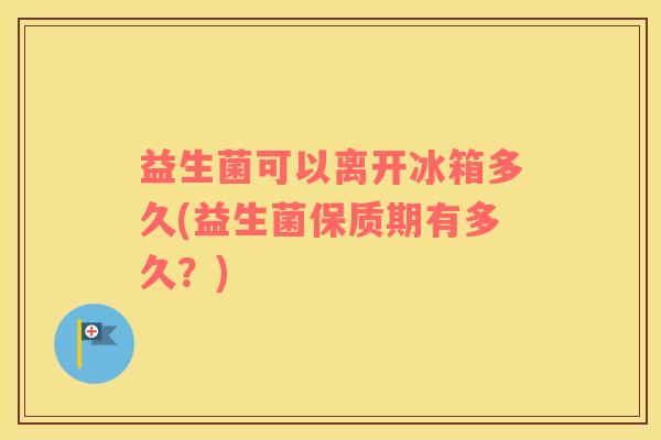 益生菌可以离开冰箱多久(益生菌保质期有多久?) 益生菌可以离开冰箱多久(益生菌保质期有多久?)