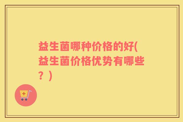 益生菌哪种价格的好(益生菌价格优势有哪些？)