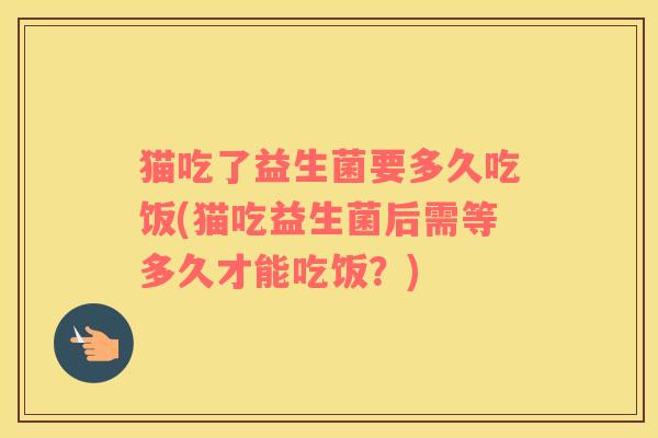 猫吃了益生菌要多久吃饭(猫吃益生菌后需等多久才能吃饭？)
