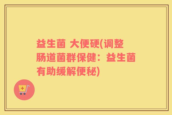 益生菌 大便硬(调整肠道菌群保健：益生菌有助缓解便秘)