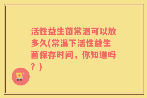 活性益生菌常温可以放多久(常温下活性益生菌保存时间，你知道吗？)