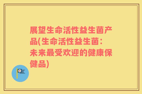 展望生命活性益生菌产品(生命活性益生菌：未来最受欢迎的健康保健品)