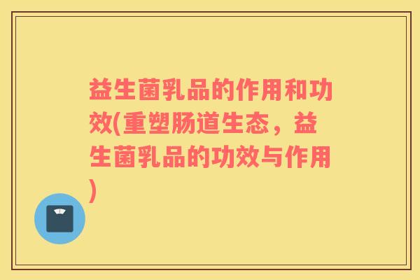 益生菌乳品的作用和功效(重塑肠道生态，益生菌乳品的功效与作用)