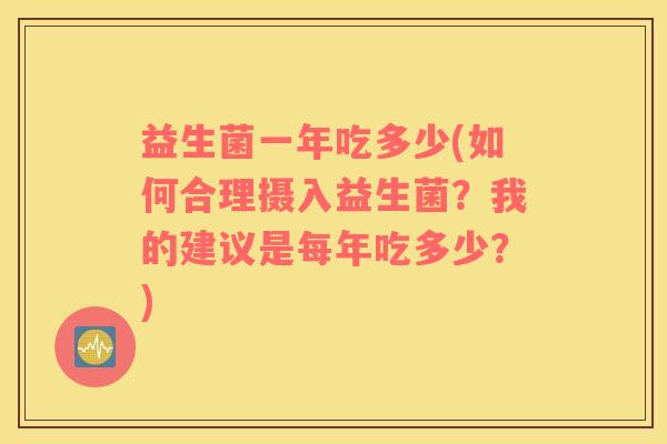 益生菌一年吃多少(如何合理摄入益生菌?我的建议是每年吃多少?) 益生菌一年吃多少(如何合理摄入益生菌?我的建议是每年吃多少?)