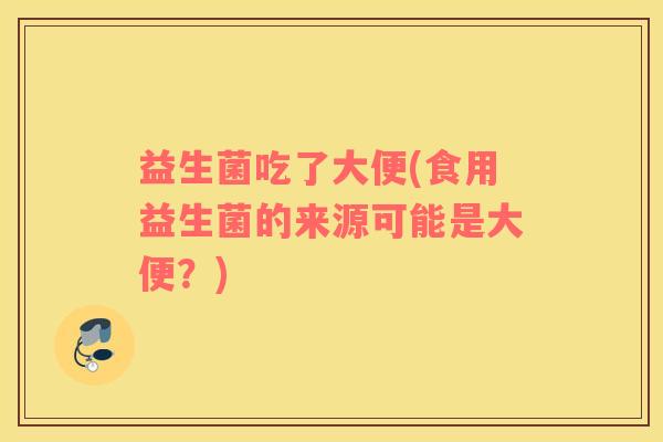 益生菌吃了大便(食用益生菌的来源可能是大便？)