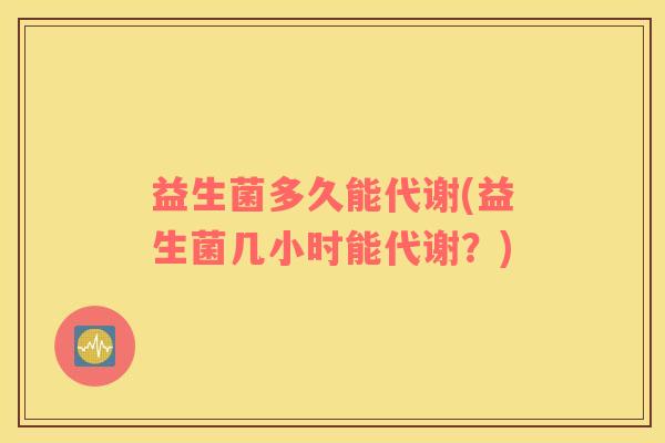 益生菌多久能代谢(益生菌几小时能代谢？)