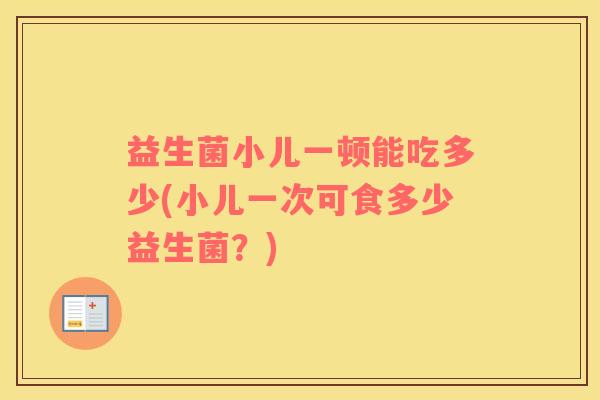 益生菌小儿一顿能吃多少(小儿一次可食多少益生菌？)