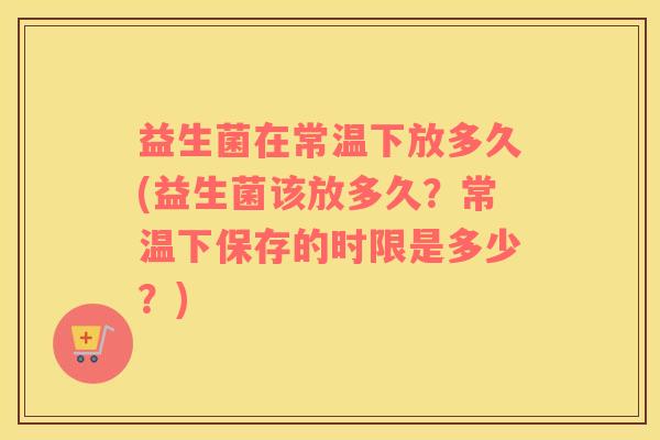 益生菌在常温下放多久(益生菌该放多久？常温下保存的时限是多少？)