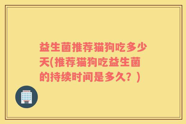 益生菌推荐猫狗吃多少天(推荐猫狗吃益生菌的持续时间是多久？)