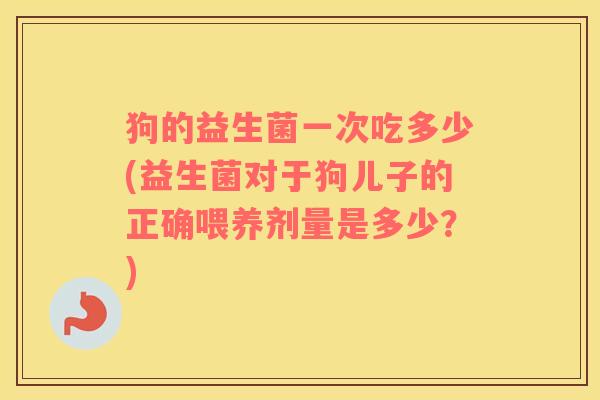 狗的益生菌一次吃多少(益生菌对于狗儿子的正确喂养剂量是多少？)