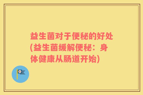 益生菌对于便秘的好处(益生菌缓解便秘：身体健康从肠道开始)