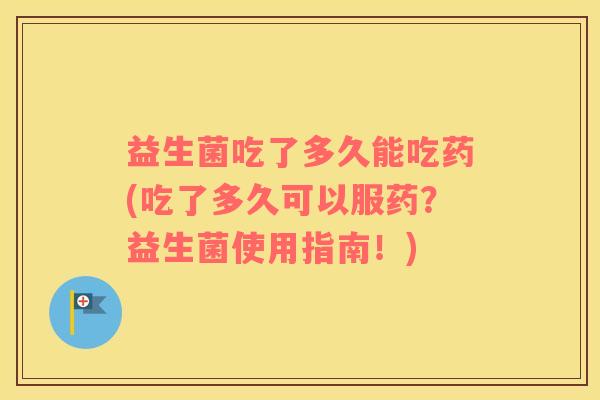 益生菌吃了多久能吃药(吃了多久可以服药?益生菌使用指南!) 益生菌吃了多久能吃药(吃了多久可以服药?益生菌使用指南!)