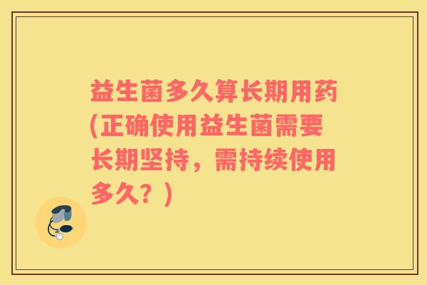 益生菌多久算长期用药(正确使用益生菌需要长期坚持，需持续使用多久？)