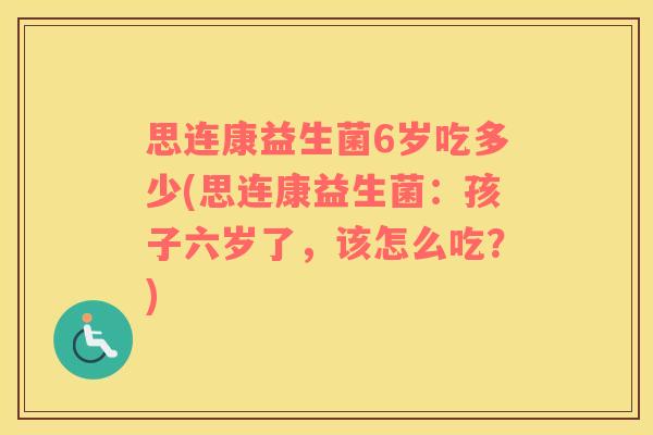 思连康益生菌6岁吃多少(思连康益生菌：孩子六岁了，该怎么吃？)