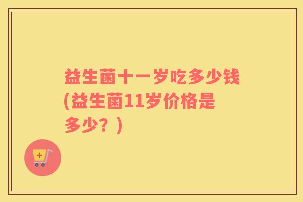 益生菌十一岁吃多少钱(益生菌11岁价格是多少？)