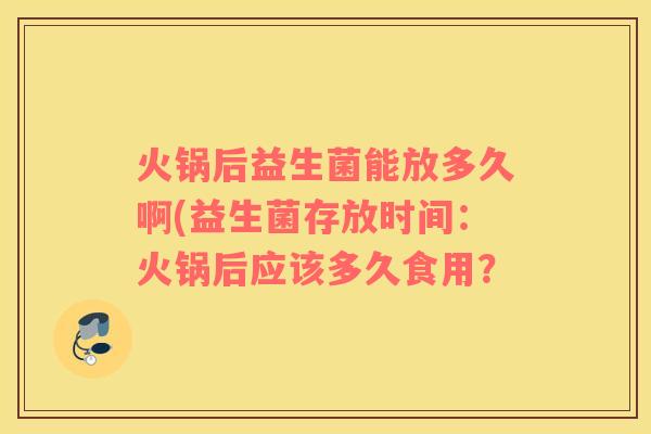 火锅后益生菌能放多久啊(益生菌存放时间：火锅后应该多久食用？