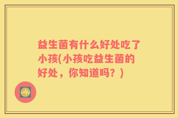 益生菌有什么好处吃了小孩(小孩吃益生菌的好处，你知道吗？)