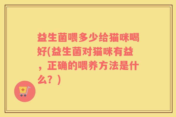 益生菌喂多少给猫咪喝好(益生菌对猫咪有益，正确的喂养方法是什么？)