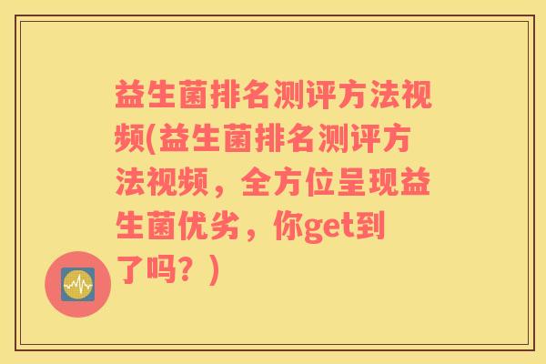 益生菌排名测评方法视频(益生菌排名测评方法视频，全方位呈现益生菌优劣，你get到了吗？)