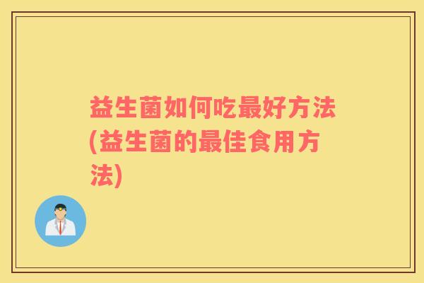 益生菌如何吃最好方法(益生菌的最佳食用方法)