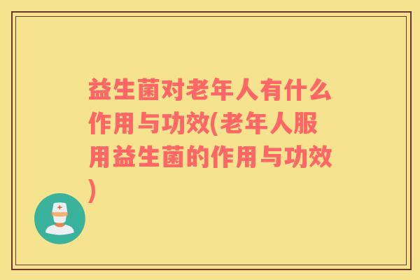 益生菌对老年人有什么作用与功效(老年人服用益生菌的作用与功效)