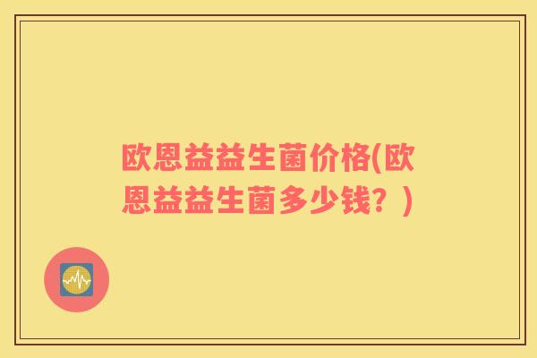欧恩益益生菌价格(欧恩益益生菌多少钱？)