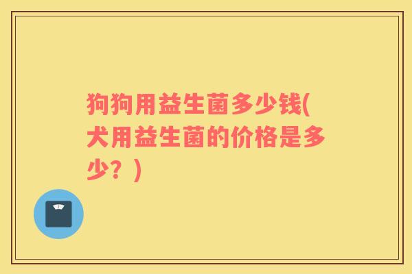 狗狗用益生菌多少钱(犬用益生菌的价格是多少？)