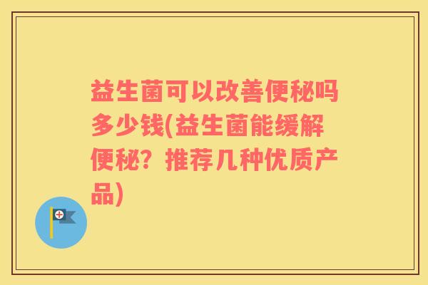 益生菌可以改善便秘吗多少钱(益生菌能缓解便秘？推荐几种优质产品)