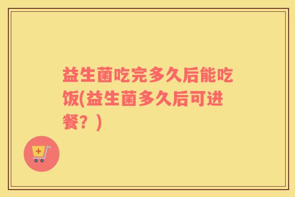 益生菌吃完多久后能吃饭(益生菌多久后可进餐？)