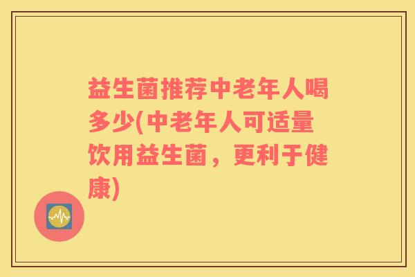 益生菌推荐中老年人喝多少(中老年人可适量饮用益生菌，更利于健康)
