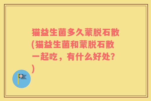 猫益生菌多久蒙脱石散(猫益生菌和蒙脱石散一起吃,有什么好处?) 猫益生菌多久蒙脱石散(猫益生菌和蒙脱石散一起吃,有什么好处?)