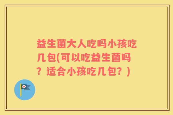 益生菌大人吃吗小孩吃几包(可以吃益生菌吗？适合小孩吃几包？)
