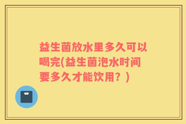 益生菌放水里多久可以喝完(益生菌泡水时间要多久才能饮用?) 益生菌放水里多久可以喝完(益生菌泡水时间要多久才能饮用?)