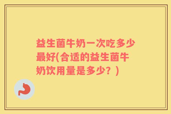 益生菌牛奶一次吃多少最好(合适的益生菌牛奶饮用量是多少？)