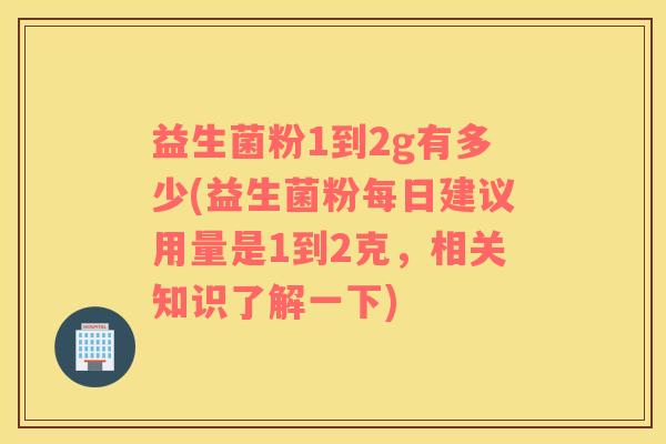 益生菌粉1到2g有多少(益生菌粉每日建议用量是1到2克，相关知识了解一下)