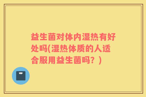 益生菌对体内湿热有好处吗(湿热体质的人适合服用益生菌吗？)