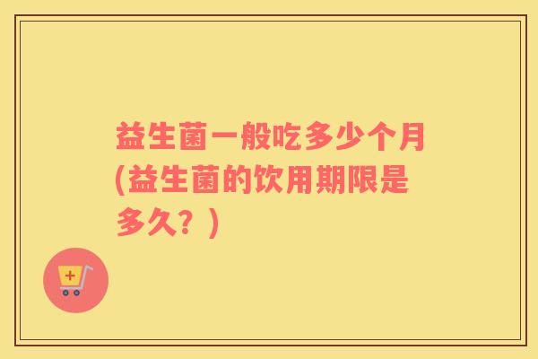 益生菌一般吃多少个月(益生菌的饮用期限是多久？)