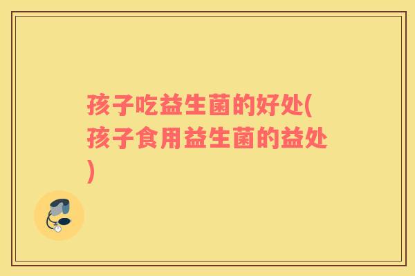 孩子吃益生菌的好处(孩子食用益生菌的益处)