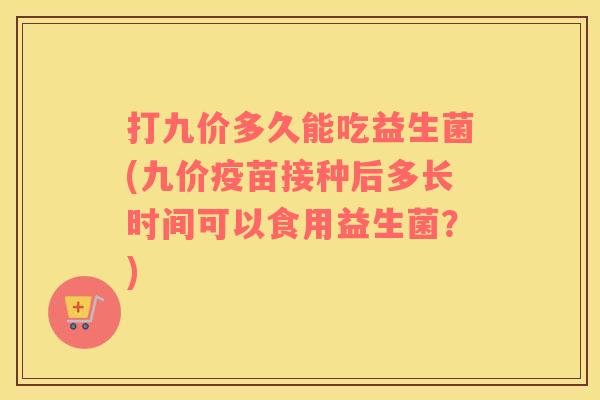 打九价多久能吃益生菌(九价疫苗接种后多长时间可以食用益生菌？)